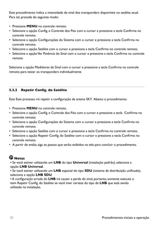 Procedimentos iniciais e operação21
Este procedimento indica a intensidade de sinal dos transponders disponíveis no satélite atual.
Para tal, proceda do seguinte modo:
•	 Pressione MENU no controle remoto.
•	 Selecione a opção Config. e Controle dos Pais com o cursor e pressione a tecla Confirma no
controle remoto.
•	 Selecione a opção Configurações do Sistema com o cursor e pressione a tecla Confirma no
controle remoto.
•	 Selecione a opção Satélite com o cursor e pressione a tecla Confirma no controle remoto.
•	 Selecione a opçãoVer Potência do Sinal com o cursor e pressione a tecla Confirma no controle
remoto.
Selecione a opção Medidores de Sinal com o cursor e pressione a tecla Confirma no controle
remoto para testar os transponders individualmente
5.3.2	 Repetir Config. do Satélite
Este Este processo irá repetir a configuração da antena SKY.  Abaixo o procedimento:
•	 Pressione MENU no controle remoto.
•	 Selecione a opção Config. e Controle dos Pais com o cursor e pressione a tecla  Confirma no
controle remoto.
•	 Selecione a opção Configurações do Sistema com o cursor e pressione a tecla Confirma no
controle remoto.
•	 Selecione a opção Satélite com o cursor e pressione a tecla Confirma no controle remoto.
•	 Selecione a opção Repetir Config. do Satélite com o cursor e pressione a tecla Confirma no
controle remoto.
•	 A partir de então, siga os passos que serão exibidos na tela para concluir o procedimento.
Notas
• Se você estiver utilizando um LNB do tipo Universal (instalação padrão), selecione a
opção LNB Universal.
• Se você estiver utilizando um LNB especial do tipo SDU (sistema de distribuição unificado),
selecione a opção LNB SDU.
• A configuração errada do LNB irá causar a perda do sinal, portanto, somente execute o
item Repetir Config. do Satélite se você tiver certeza do tipo de LNB que está sendo
utilizado na instalação.
 