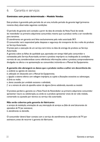 Garantia e serviços22
6	 Garantia e serviços
Contratos sem prazo determinado - Modelo Vendas
Este produto é garantido pelo período de um ano, incluído período da garantia legal (primeiros
noventa dias), observadas seguintes condições:
O período de garantia será contado a partir da data de emissão da Nota Fiscal de venda
do revendedor ao primeiro adquirente consumidor, mesmo que o produto venha a ser transferido
para terceiros.
O atendimento em garantia será feito exclusivamente pela rede autorizada SKY.
O consumidor será responsável pelas despesas e segurança do transporte de ida e volta do produto
ao Serviço Autorizado.
O prazo para a execução de um serviço terá início na data de entrega do produto ao Serviço
Autorizado.
A garantia cobre as falhas de qualidade que, apontadas em tempo hábil pelo consumidor e
constatadas pelo Serviço Autorizado, tornem o produto impróprio ou inadequado às condições
normais de uso, considerandose como referências informações sobre o produto, comprovadamente
divulgadas na oferta e na apresentação ao consumidor, incluindo-se o Manual do Equipamento.
A garantia não abrangerá os danos que o produto venha a sofrer em decorrência de:
a. acidente ou agentes da natureza;
b. utilização em desacordo com o Manual do Equipamento;
c. ligação a sistema elétrico com voltagem imprópria, ou sujeito a flutuações excessivas ou sobrecargas;
d. furto ou roubo;
e. danos causados por umidade excessiva e salinidade;
f. se o número de série do aparelho estiver de alguma forma adulterado, rasurado ou inexistir.
O produto perderá a garantia se a Nota Fiscal do Revendedor ao primeiro adquirente consumidor
apresentar rasura ou adulteração, ou ainda se o produto apresentar sinais de ter sido violado,
consertado ou ajustado por técnico ou serviço não autorizado.
Não serão cobertos pela garantia do fabricante:
a. serviços de instalação, orientações de uso, interrupção de serviços ou falta de sinal decorrentes da
operadora deTV por assinatura;
b. atendimento no domicílio.
O consumidor deverá fazer contato com o serviço de atendimento da operadora deTV por
assinatura, antes de recorrer à garantia do fabricante.
 