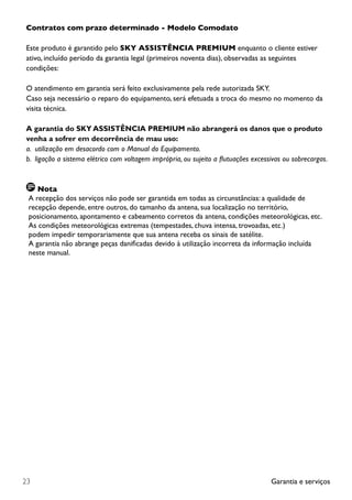 Garantia e serviços23
Contratos com prazo determinado - Modelo Comodato
Este produto é garantido pelo SKY ASSISTÊNCIA PREMIUM enquanto o cliente estiver
ativo, incluído período da garantia legal (primeiros noventa dias), observadas as seguintes
condições:
O atendimento em garantia será feito exclusivamente pela rede autorizada SKY.
Caso seja necessário o reparo do equipamento, será efetuada a troca do mesmo no momento da
visita técnica.
A garantia do SKY ASSISTÊNCIA PREMIUM não abrangerá os danos que o produto
venha a sofrer em decorrência de mau uso:
a. utilização em desacordo com o Manual do Equipamento.
b. ligação a sistema elétrico com voltagem imprópria, ou sujeito a flutuações excessivas ou sobrecargas.
Nota
A recepção dos serviços não pode ser garantida em todas as circunstâncias: a qualidade de
recepção depende, entre outros, do tamanho da antena, sua localização no território,
posicionamento, apontamento e cabeamento corretos da antena, condições meteorológicas, etc.
As condições meteorológicas extremas (tempestades, chuva intensa, trovoadas, etc.)
podem impedir temporariamente que sua antena receba os sinais de satélite.
A garantia não abrange peças danificadas devido à utilização incorreta da informação incluída
neste manual.
 