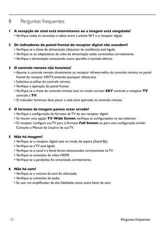 Perguntas frequentes25
8	 Perguntas frequentes
1		 A recepção do sinal está intermitente ou a imagem está congelada?
•	Verifique todas as conexões e cabos entre a antena SKY e o receptor digital.
2		 Os indicadores do painel frontal do receptor digital não acendem?
•	Verifique se a chave de alimentação (disjuntor da residência) está ligada.
•	Verifique se os adaptadores do cabo de alimentação estão conectados corretamente.
•	Verifique a alimentação conectando outro aparelho à tomada elétrica.
3		 O controle remoto não funciona?
•	Aponte o controle remoto diretamente ao receptor infravermelho do controle remoto no painel
frontal do receptor HDTV, evitando quaisquer obstáculos.
•	Substitua as pilhas do controle remoto.
•	Verifique a operação do painel frontal.
•	Verifique se a chave do controle remoto está no modo correto: SKY controla o receptor, TV
controla a TV.
•	O indicador luminoso deve piscar a cada tecla apertada no controle remoto.
4		 O formato da imagem parece estar errado?
•	Verifique a configuração do formato de TV do seu receptor digital.
•	Se houver uma opção TV Wide Screen, verifique as configurações no seu televisor.
•	O receptor configura sua TV para o formato Full Screen ou para uma configuração similar.
Consulte o Manual do Usuário de sua TV.
5		 Não há imagem?
•	Verifique se o receptor digital está no modo de espera (Stand By).
•	Verifique se a TV está ligada.
•	Verifique se o canal e a fonte foram selecionados corretamente na TV.
•	Verifique as conexões de vídeo HDMI.
•	Verifique se a parabólica foi sintonizada corretamente.
6		 Não há som?
•	Verifique se o volume do som foi silenciado.
•	Verifique as conexões de áudio.
•	Se usar um amplificador de alta fidelidade, tente outra fonte de som.
 