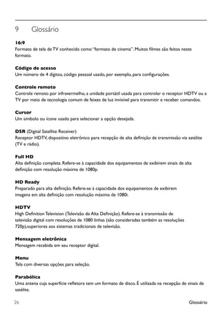 Glossário26
9	 Glossário
16:9
Formato de tela de TV conhecido como “formato de cinema”. Muitos filmes são feitos neste
formato.
Código de acesso
Um número de 4 dígitos, código pessoal usado, por exemplo, para configurações.
Controle remoto
Controle remoto por infravermelho, a unidade portátil usada para controlar o receptor HDTV ou a
TV por meio de tecnologia comum de feixes de luz invisível para transmitir e receber comandos.
Cursor
Um símbolo ou ícone usado para selecionar a opção desejada.
DSR (Digital Satellite Receiver)
Receptor HDTV, dispositivo eletrônico para recepção de alta definição de transmissão via satélite
(TV e rádio).
Full HD
Alta definição completa. Refere-se à capacidade dos equipamentos de exibirem sinais de alta
definição com resolução máxima de 1080p.
HD Ready
Preparado para alta definição. Refere-se à capacidade dos equipamentos de exibirem
imagens em alta definição com resolução máxima de 1080i.
HDTV
High Definition Television (Televisão de Alta Definição). Refere-se à transmissão de
televisão digital com resoluções de 1080 linhas (são consideradas também as resoluções
720p),superiores aos sistemas tradicionais de televisão.
Mensagem eletrônica
Mensagem recebida em seu receptor digital.
Menu
Tela com diversas opções para seleção.
Parabólica
Uma antena cuja superfície refletora tem um formato de disco. É utilizada na recepção de sinais de
satélite.
 