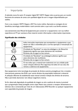 Importante3
1	 Importante
A televisão nunca foi assim. O receptor digital SKY HDTV Zapper abre as portas para um mundo
fascinante de centenas de canais com qualidade digital de som e imagem disponibilizados por
satélite.
Com o seu receptor HDTV Zapper, a SKY fica muito melhor. Aproveite as vantagens de ter
benefícios, tecnologia, modernidade e total controle sobre o que você e sua família assistem.
Leia atentamente este Manual do Equipamento para conservar o equipamento e ter sua melhor
experiência em TV por assinatura. Este material contém informações e observações importantes.
Significado dos símbolos
Indica instruções importantes que acompanham o equipamento e que
devem ser lidas e entendidas para a correta operação e manutenção do
equipamento.
O símbolo de “Reciclável” na caixa da embalagem e do Manual do
Equipamento significa que esses elementos são recicláveis.
Portanto, não os jogue no lixo comum.
O símbolo de “Reciclável” nas embalagens plásticas significa que
esses elementos são reutilizáveis.
Portanto, não os jogue no lixo comum.
O raio indica que o material sem isolamento em sua unidade pode
causar choques elétricos. Para segurança de todos em sua casa, não
remova a cobertura do equipamento.
Este equipamento inclui tecnologia de proteção de direitos autorais, protegida por leis e tratados
internacionais, patentes dos EUA e por outros direitos de propriedade intelectual e industrial.
A utilização diferente da estabelecida neste manual constitui violação dos direitos de terceiros.
Não é permitido desmontar nem efetuar engenharia reversa.
Se for observada degradação da qualidade de imagem ou até a ausência da mesma, é provável
que a programação esteja protegida contra cópia. Neste caso, conecte o receptor diretamente ao
televisor, não o conectando por meio de um videocassete, DVD Recorder ou qualquer equipamento
com capacidade de gravação de imagem.
 