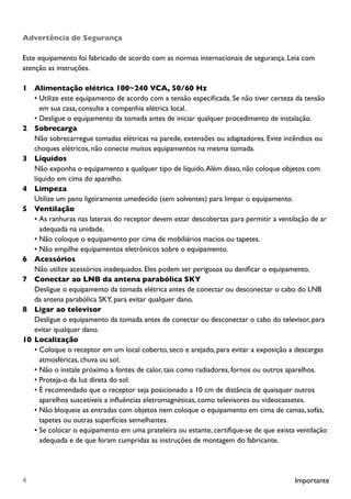 Importante4
Advertência de Segurança
Este equipamento foi fabricado de acordo com as normas internacionais de segurança. Leia com
atenção as instruções.
1		 Alimentação elétrica 100~240 VCA, 50/60 Hz
•	Utilize este equipamento de acordo com a tensão especificada. Se não tiver certeza da tensão
em sua casa, consulte a companhia elétrica local.
•	Desligue o equipamento da tomada antes de iniciar qualquer procedimento de instalação.
2		 Sobrecarga
		 Não sobrecarregue tomadas elétricas na parede, extensões ou adaptadores. Evite incêndios ou 	
		 choques elétricos, não conecte muitos equipamentos na mesma tomada.
3		 Líquidos
		 Não exponha o equipamento a qualquer tipo de líquido.Além disso, não coloque objetos com 		
		 líquido em cima do aparelho.
4		 Limpeza	
		 Utilize um pano ligeiramente umedecido (sem solventes) para limpar o equipamento.
5		 Ventilação
•	As ranhuras nas laterais do receptor devem estar descobertas para permitir a ventilação de ar
adequada na unidade.
•	Não coloque o equipamento por cima de mobiliários macios ou tapetes.
•	Não empilhe equipamentos eletrônicos sobre o equipamento.
6		 Acessórios
		 Não utilize acessórios inadequados. Eles podem ser perigosos ou danificar o equipamento.
7		 Conectar ao LNB da antena parabólica SKY
		 Desligue o equipamento da tomada elétrica antes de conectar ou desconectar o cabo do LNB
		 da antena parabólica SKY, para evitar qualquer dano.
8		 Ligar ao televisor
		 Desligue o equipamento da tomada antes de conectar ou desconectar o cabo do televisor, para
		 evitar qualquer dano.
10	Localização
•	Coloque o receptor em um local coberto, seco e arejado, para evitar a exposição a descargas
atmosféricas, chuva ou sol.
•	Não o instale próximo a fontes de calor, tais como radiadores, fornos ou outros aparelhos.
•	Proteja-o da luz direta do sol.
•	É recomendado que o receptor seja posicionado a 10 cm de distância de quaisquer outros
aparelhos suscetíveis a influências eletromagnéticas, como televisores ou videocassetes.
•	Não bloqueie as entradas com objetos nem coloque o equipamento em cima de camas, sofás,
tapetes ou outras superfícies semelhantes.
•	Se colocar o equipamento em uma prateleira ou estante, certifique-se de que exista ventilação
adequada e de que foram cumpridas as instruções de montagem do fabricante.
 