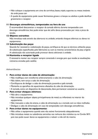 Importante5
•	Não coloque o equipamento em cima de carrinhos, bases, tripés, suportes ou mesas instáveis
de onde possa cair.
•	A queda do equipamento pode causar ferimentos graves a crianças ou adultos e pode danificar
gravemente o receptor.
11	Descargas atmosféricas, tempestades ou fora de uso
		 É recomendável desconectar o receptor da tomada elétrica durante tempestades com 		
		 descargas atmosféricas. Isso pode evitar que ele sofra danos provocados por raios e picos de 		
		tensão.
12	Objetos estranhos
		 Não introduza nada através das aberturas na unidade, evitando choques elétricos ou danos no 		
		equipamento.
13	Substituição das peças
		 Quando for necessária a substituição de peças, certifique-se de que os técnicos utilizarão peças 	
		 de substituição especificadas pelo fabricante ou com as mesmas características da peça original.
		 A substituição não autorizada pode provocar danos adicionais à unidade.
14 Mantenha o receptor ligado
		 É necessário manter seu receptor sempre conectado à energia para que receba as atualizações
		 rotineiras enviadas pelo satélite.
Advertências
1		 Para evitar danos do cabo de alimentação:
•	Não modifique, nem transforme arbitrariamente o cabo de alimentação.
•	Não dobre, nem torça o cabo de alimentação.
•	Certifique-se de desligar o cabo de alimentação, puxando-o pela tomada.
•	Mantenha os aparelhos de aquecimento afastados do cabo de alimentação.
•	A tomada, como um dispositivo de desconexão, deve permanecer acessível ao usuário.
2		 Para evitar choques elétricos:
•	Não abra o equipamento.
•	Não introduza qualquer objeto, principalmente de metal, ou inflamáveis no interior do
equipamento.
•	Não manuseie o cabo da antena, o cabo de alimentação ou a tomada com as mãos molhadas.
•	Desligue o cabo de alimentação em caso de tempestades com descargas atmosféricas.
3		 Para evitar danos no equipamento:
•	Não utilize o equipamento quando este não estiver funcionando adequadamente.
•	Não introduza metais ou substâncias estranhas nas ranhuras dos módulos ou no Cartão SKY,
pois isso pode causar danos ao equipamento e reduzir a vida útil do mesmo.
 