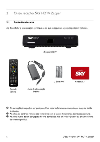 O seu receptor SKY HDTV Zapper6
2	 O seu receptor SKY HDTV Zapper
2.1	 Conteúdo da caixa
Ao desembalar o seu receptor, certifique-se de que os seguintes acessórios estejam incluídos.
	Os sacos plásticos podem ser perigosos. Para evitar sufocamento, mantenha-os longe de bebês
		 e crianças.
	 As pilhas do controle remoto são removíveis com o uso de ferramentas domésticas comuns.
	 As pilhas nunca devem ser jogadas no lixo doméstico, mas em local separado ou em um sistema 	
		 de coleta específico.
2 pilhas AAA
Receptor HDTV
Fonte de alimentação
externa
Cartão SKY
Controle
remoto
RC65SB
RC65SB
 