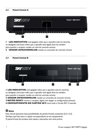 O seu receptor SKY HDTV Zapper7
2.2	 Painel frontal A
1		 LED INDICATIVO: Led apagado indica que o aparelho está em stand by
ou desligado. Led aceso indica que o aparelho está ligado. Essa luz também
pisca quando o receptor recebe um sinal do controle remoto.
2		 SENSOR INFRAVERMELHO: recebe os comandos do controle remoto.
2.3	 Painel frontal B
1	LED INDICATIVO: Led apagado indica que o aparelho está em stand by
ou desligado. Led aceso indica que o aparelho está ligado. Essa luz também
pisca quando o receptor recebe um sinal do controle remoto.
2	SENSOR INFRAVERMELHO: recebe os comandos do controle remoto.
3 BOTÃO RESET: reinicia o receptor digital, sem apagar as configurações pessoais.
4 COMPARTIMENTO DO CARTÃO SKY: local onde o Cartão SKY é inserido.
Nota
Este manual apresenta duas possibilidades de painéis frontais existentes (2.2 e 2.3).
Verifique qual das duas é a opção correspondente ao seu equipamento.
O painel frontal do produto está sujeito a alterações sem aviso prévio.
21
1 2 3 4
 