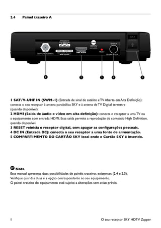 O seu receptor SKY HDTV Zapper8
2.4	 Painel traseiro A
12VDC IN
RESET
SAT/V-UHF IN (SWM-1) 12V 24W 2.0A
MODEL: SH20-100
SKY Satellite Receiver
Made in Brazil
1	SAT/V-UHF IN (SWM-1) (Entrada de sinal de satélite e TV Aberta em Alta Definição):
conecta o seu receptor à antena parabólica SKY e à antena deTV Digital terrestre
(quando disponível).
2 HDMI (Saída de áudio e vídeo em alta definição): conecta o receptor a uma TV ou
a equipamento com entrada HDMI. Essa saída permite a reprodução de conteúdo High Definition,
quando disponível.
3 RESET reinicia o receptor digital, sem apagar as configurações pessoais.
4 DC IN (Entrada DC): conecta o seu receptor a uma fonte de alimentação.
5 COMPARTIMENTO DO CARTÃO SKY local onde o Cartão SKY é inserido.
Nota
Este manual apresenta duas possibilidades de painéis traseiros existentes (2.4 e 2.5).
Verifique qual das duas é a opção correspondente ao seu equipamento.
O painel traseiro do equipamento está sujeito a alterações sem aviso prévio.
1 2 53 4
 