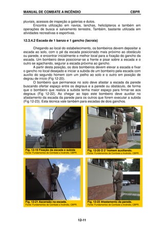 MANUAL DE COMBATE A INCÊNDIO CBPR
12-11
pluviais, acessos de inspeção a galerias e dutos.
Encontra utilização em navios, lanchas, helicópteros e também em
operações de busca e salvamento terrestre, Também, bastante utilizada em
atividades recreativas e esportivas.
12.3.4.2 Escada de 1 banzo e 1 gancho (lacraia)
Chegando ao local do estabelecimento, os bombeiros devem depositar a
escada ao solo, com o pé da escada posicionado mais próximo ao obstáculo
ou parede, e encontrar inicialmente o melhor local para a fixação do gancho da
escada. Um bombeiro deve posicionar-se a frente e pisar sobre a escada e o
outro se agachando, segurar a escada próxima ao gancho.
A partir desta posição, os dois bombeiros devem elevar a escada e fixar
o gancho no local desejado e iniciar a subida de um bombeiro pela escada com
auxílio do segundo homem com um joelho ao solo e o outro em posição de
degrau de início (Fig 12-20).
O bombeiro que permanece no solo deve afastar a escada da parede
buscando ofertar espaço entre os degraus e a parede ou obstáculo, de forma
que o bombeiro que realiza a subida tenha maior espaço para firmar-se aos
degraus (Fig 12-22). Ao chegar ao topo este bombeiro deve auxiliar no
afastamento da escada da parede para os outros que forem executar a subida
(Fig 12-23). Esta técnica vale também para escadas de dois ganchos.
Fig. 12-19 Fixação da escada e subida
Fonte: Fundamentos de Combate a Incêndio, CBPR.
Fig. 12-20 O 2°homem auxiliando.
Fonte: Fundamentos de Combate a Incêndio, CBPR.
Fig. 12-21 Ascensão na escada.
Fonte: Fundamentos de Combate a Incêndio, CBPR.
Fig. 12-22 Afastamento da parede.
Fonte: Fundamentos de Combate a Incêndio, CBPR.
 