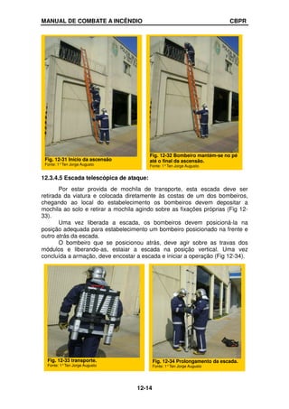 MANUAL DE COMBATE A INCÊNDIO CBPR
12-14
12.3.4.5 Escada telescópica de ataque:
Por estar provida de mochila de transporte, esta escada deve ser
retirada da viatura e colocada diretamente às costas de um dos bombeiros,
chegando ao local do estabelecimento os bombeiros devem depositar a
mochila ao solo e retirar a mochila agindo sobre as fixações próprias (Fig 12-
33).
Uma vez liberada a escada, os bombeiros devem posicioná-la na
posição adequada para estabelecimento um bombeiro posicionado na frente e
outro atrás da escada.
O bombeiro que se posicionou atrás, deve agir sobre as travas dos
módulos e liberando-as, estaiar a escada na posição vertical. Uma vez
concluída a armação, deve encostar a escada e iniciar a operação (Fig 12-34).
Fig. 12-31 Início da ascensão
Fonte: 1°Ten Jorge Augusto
Fig. 12-32 Bombeiro mantém-se no pé
até o final da ascensão.
Fonte: 1°Ten Jorge Augusto
Fig. 12-33 transporte.
Fonte: 1°Ten Jorge Augusto
Fig. 12-34 Prolongamento da escada.
Fonte: 1°Ten Jorge Augusto
 