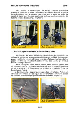 MANUAL DE COMBATE A INCÊNDIO CBPR
12-15
Para realizar a desmontagem da escada deve-se posicioná-la
novamente na vertical e agindo nas travas dos módulos, desarmar a escada
tomando cuidado com a operação nas travas, pois a queda da seção da
escada é rápida após liberação das travas, podendo ocasionar acidentes de
trabalho em caso de desatenção (Fig 12-34).
12.4 Outras Aplicações Operacionais de Escadas
As escadas, por serem equipamento presentes na grande maioria das
viaturas de bombeiro e pelas suas características de facilidade de manuseio,
peso e resistência, em emergências e havendo déficit dos materiais próprios,
podem ser utilizadas em outras atividades, diversas para aquelas que tem sua
função e utilização principal.
Estas utilizações serão apenas citadas neste capítulo, porém são
abordadas no capítulo 10 referente a entradas forçadas, no manual de resgate
vertical e no trabalho de fundamentos de combate a incêndio do Corpo de
Bombeiros do Paraná:
a) Caminhamento e segurança em operações em telhados: Podem ser
utilizadas como rota de acesso seguro por sobre telhados, eliminando o risco
de acidentes ocasionados por quebras de telhas ou caibros (Fig 12-37).
Fig. 12-35 Desmontagem escada.
Fonte: 1°Ten Jorge Augusto
Fig. 12-36 Finalizando desmontagem.
Fonte: 1°Ten Jorge Augusto
Fig. 12-37 Uso da escada como apoio.
Fonte: 1°Ten Jorge Augusto
Fig. 12-39 Uso da escada como apoio.
Fonte: 1°Ten Jorge Augusto
 
