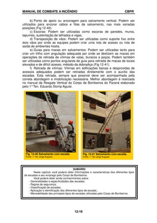 MANUAL DE COMBATE A INCÊNDIO CBPR
12-16
b) Ponto de apoio ou ancoragem para salvamento vertical: Podem ser
utilizados para ancorar cabos e fitas de salvamento, nas mais variadas
posições (Fig 12-40).
c) Escoras: Podem ser utilizadas como escoras de paredes, muros,
tapumes, sustentação de telhados e vigas,
d) Transposição de vãos: Podem ser utilizadas como suporte fixo entre
dois vãos por onde as equipes podem criar uma rota de acesso ou rota de
saída de ambientes hostis.
e) Guias para macas em salvamentos: Podem ser utilizadas tanto para
criar um trilho com angulação adequada por onde se deslizem as macas em
operações de retirada de vítimas de valas, buracos e poços. Podem também
ser utilizadas como pontos angulares de guia para retirada de macas de locais
elevados e de difícil acesso, método da dobradiça (Fig 12-41).
f) Retirada de vítimas: Vítimas em edificações baixas e desprovidas de
acessos adequados podem ser retiradas diretamente com o auxílio das
escadas. Esta retirada, sempre que possível deve ser acompanhada pela
correta abordagem e imobilização necessária. Melhor abordagem é realizada
no manual de Resgate Vertical do Corpo de Bombeiros do Paraná elaborado
pelo 1°Ten. Eduardo Slomp Aguiar.
Fig. 12-40 Salvamento com escada.
Fonte: 1°Ten Jorge Augusto
Fig. 12-41 Salvamento com escada.
Fonte: 1°Ten Jorge Augusto
SUMÁRIO
Neste capítulo você poderá obter informações e características dos diferentes tipos
de escadas e seu emprego pelo Corpo de Bombeiros.
Você poderá obter ainda conhecimentos sobre:
- Generalidades e especificidades das escadas;
- Regras de segurança;
- Classificação de escadas;
- Aplicação e identificação dos diferentes tipos de escada;;
- Maneabilidade dos principais tipos de escadas utilizadas pelo Corpo de Bombeiros.
 