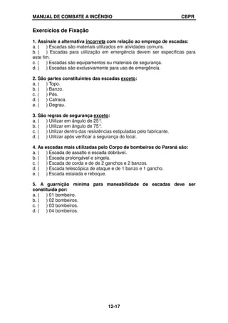 MANUAL DE COMBATE A INCÊNDIO CBPR
12-17
Exercícios de Fixação
1. Assinale a alternativa incorreta com relação ao emprego de escadas:
a. ( ) Escadas são materiais utilizados em atividades comuns.
b. ( ) Escadas para utilização em emergência devem ser específicas para
este fim.
c. ( ) Escadas são equipamentos ou materiais de segurança.
d. ( ) Escadas são exclusivamente para uso de emergência.
2. São partes constituintes das escadas exceto:
a. ( ) Topo.
b. ( ) Banzo.
c. ( ) Pés.
d. ( ) Catraca.
e. ( ) Degrau.
3. São regras de segurança exceto:
a. ( ) Utilizar em ângulo de 25°
.
b. ( ) Utilizar em ângulo de 75°
.
c. ( ) Utilizar dentro das resistências estipuladas pelo fabricante.
d. ( ) Utilizar após verificar a segurança do local.
4. As escadas mais utilizadas pelo Corpo de bombeiros do Paraná são:
a. ( ) Escada de assalto e escada dobrável.
b. ( ) Escada prolongável e singela.
c. ( ) Escada de corda e de de 2 ganchos e 2 banzos.
d. ( ) Escada telescópica de ataque e de 1 banzo e 1 gancho.
e. ( ) Escada estaiada e reboque.
5. A guarnição mínima para maneabilidade de escadas deve ser
constituída por:
a. ( ) 01 bombeiro.
b. ( ) 02 bombeiros.
c. ( ) 03 bombeiros.
d. ( ) 04 bombeiros.
 