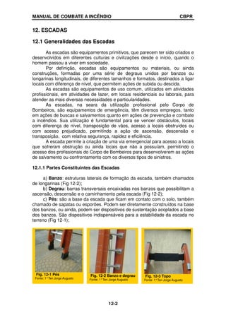 MANUAL DE COMBATE A INCÊNDIO CBPR
12-2
12. ESCADAS
12.1 Generalidades das Escadas
As escadas são equipamentos primitivos, que parecem ter sido criados e
desenvolvidos em diferentes culturas e civilizações desde o início, quando o
homem passou a viver em sociedade.
Por definição, escadas são equipamentos ou materiais, ou ainda
construções, formadas por uma série de degraus unidos por banzos ou
longarinas longitudinais, de diferentes tamanhos e formatos, destinados a ligar
locais com diferença de nível, que permitem ações de subida ou descida.
As escadas são equipamentos de uso comum, utilizados em atividades
profissionais, em atividades de lazer, em locais residenciais ou laborais, para
atender as mais diversas necessidades e particularidades.
As escadas, na seara da utilização profissional pelo Corpo de
Bombeiros, são equipamentos de emergência, têm diversos empregos, tanto
em ações de buscas e salvamentos quanto em ações de prevenção e combate
a incêndios. Sua utilização é fundamental para se vencer obstáculos, locais
com diferença de nível, transposição de vãos, acesso a locais obstruídos ou
com acesso prejudicado, permitindo a ação de ascensão, descensão e
transposição, com relativa segurança, rapidez e eficiência.
A escada permite a criação de uma via emergencial para acesso a locais
que sofreram obstrução ou ainda locais que não a possuíam, permitindo o
acesso dos profissionais do Corpo de Bombeiros para desenvolverem as ações
de salvamento ou confrontamento com os diversos tipos de sinistros.
12.1.1 Partes Constituintes das Escadas
a) Banzo: estruturas laterais de formação da escada, também chamados
de longarinas (Fig 12-2);
b) Degrau: barras transversais encaixadas nos banzos que possibilitam a
ascensão, descensão e o caminhamento pela escada (Fig 12-2);
c) Pés: são a base da escada que ficam em contato com o solo, também
chamado de sapatas ou esporões. Podem ser diretamente construídos na base
dos banzos, ou ainda, podem ser dispositivos de sustentação acoplados a base
dos banzos. São dispositivos indispensáveis para a estabilidade da escada no
terreno (Fig 12-1);
Fig. 12-2 Banzo e degrau
Fonte: 1°Ten Jorge Augusto
Fig. 12-1 Pés
Fonte: 1°Ten Jorge Augusto
Fig. 12-3 Topo
Fonte: 1°Ten Jorge Augusto
 