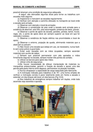MANUAL DE COMBATE A INCÊNDIO CBPR
12-4
possível alcançar uma condição de segurança adequada.
A seguir, são elencadas algumas dicas para tornar os trabalhos com
escadas mais seguros:
a) Inspecionar e manutenir as escadas regularmente;
b) Verificar com atenção o caminho efetuado no transporte ao local onde
a escada será armada;
c) Observar com atenção o local da armação;
d) Observar a constituição do piso onde a escada será armada para a
existência de desnível, solo fofo, piso escorregadio, presença de óleos, graxas;
e) Observar o ponto de apoio da escada, paredes, janelas, beiral, muros,
vigas, etc, o ponto de apoio deve ser sempre superior ao local em que for
realizado o acesso;
f) Observar a existência de fiação elétrica nas proximidades e local de
apoio;
g) Observar o entorno, projeção de queda, eliminando materiais que a
obstruam ou poluam;
h) Não mover uma escada que esteja em uso, se necessário, nunca fazê-
lo sem aviso prévio à guarnição;
i) Evitar subir escadas com as mãos ocupadas, sempre ascender
materiais com auxílio de cabos;
j) Sempre que possível permanecer com pés apoiados e mãos
firmemente seguras na escada, sempre manter três pontos de contato;
k) Utilizar os banzos para apoio das mãos;
l) Utilizar cinto de segurança;
m)Se houver necessidade de efetuar manipulação de materiais ou
mangueiras pressurizadas, garantir a fixação da escada e apoiar uma das
pernas pela parte interna entre degraus, permanecer na posição montado;
n) Nunca ultrapassar a capacidade de carga estipulada pelo fabricante.
o) A inclinação indicada para trabalhos é de 75°
, uma forma simples de
verificar a inclinação correta é parar totalmente ereto em frente a escada e
estender um dos braços até tocar um dos banzos (Fig 12-8);
p) Nos trabalhos de emergência sempre trabalhar em duplas, onde toda
ascensão seja assistida e apoiada.
Fig. 12-8 Inclinação de 75°
Fonte: 1°Ten Jorge Augusto.
Fig. 12-7 Armação de escada
Fonte: 1°Ten Jorge Augusto
 