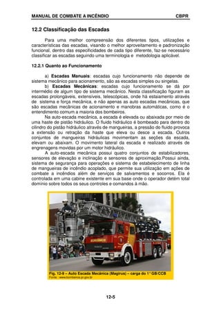 MANUAL DE COMBATE A INCÊNDIO CBPR
12-5
12.2 Classificação das Escadas
Para uma melhor compreensão dos diferentes tipos, utilizações e
características das escadas, visando o melhor aproveitamento e padronização
funcional, dentro das especificidades de cada tipo diferente, faz-se necessário
classificar as escadas seguindo uma terminologia e metodologia aplicável.
12.2.1 Quanto ao Funcionamento
a) Escadas Manuais: escadas cujo funcionamento não depende de
sistema mecânico para acionamento, são as escadas simples ou singelas.
b) Escadas Mecânicas: escadas cujo funcionamento se dá por
intermédio de algum tipo de sistema mecânico. Nesta classificação figuram as
escadas prolongáveis, extensíveis, telescópicas, onde há estaiamento através
de sistema e força mecânica, e não apenas as auto escadas mecânicas, que
são escadas mecânicas de acionamento e manobras automáticas, como é o
entendimento comum a maioria dos bombeiros.
Na auto-escada mecânica, a escada é elevada ou abaixada por meio de
uma haste de pistão hidráulico. O fluido hidráulico é bombeado para dentro do
cilindro do pistão hidráulico através de mangueiras, a pressão do fluido provoca
a extensão ou retração da haste que eleva ou desce a escada. Outros
conjuntos de mangueiras hidráulicas movimentam as seções da escada,
elevam ou abaixam. O movimento lateral da escada é realizado através de
engrenagens movidas por um motor hidráulico.
A auto-escada mecânica possui quatro conjuntos de estabilizadores,
sensores de elevação e inclinação e sensores de aproximação.Possui ainda,
sistema de segurança para operações e sistema de estabelecimento de linha
de mangueiras de incêndio acoplado, que permite sua utilização em ações de
combate a incêndios além de serviços de salvamentos e socorros. Ela é
controlada em uma cabine existente em sua base onde o operador detém total
domínio sobre todos os seus controles e comandos à mão.
Fig. 12-9 – Auto Escada Mecânica (Magirus) – carga do 1°GB/CCB
Fonte : www.bombeiros.pr.gov.br
 