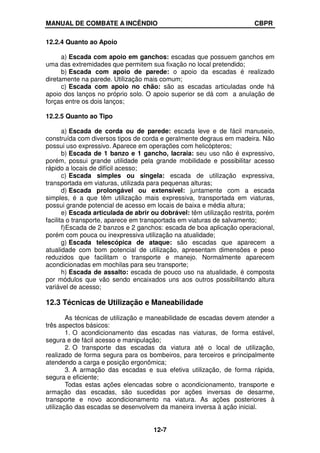 MANUAL DE COMBATE A INCÊNDIO CBPR
12-7
12.2.4 Quanto ao Apoio
a) Escada com apoio em ganchos: escadas que possuem ganchos em
uma das extremidades que permitem sua fixação no local pretendido;
b) Escada com apoio de parede: o apoio da escadas é realizado
diretamente na parede. Utilização mais comum;
c) Escada com apoio no chão: são as escadas articuladas onde há
apoio dos lanços no próprio solo. O apoio superior se dá com a anulação de
forças entre os dois lanços;
12.2.5 Quanto ao Tipo
a) Escada de corda ou de parede: escada leve e de fácil manuseio,
construída com diversos tipos de corda e geralmente degraus em madeira. Não
possui uso expressivo. Aparece em operações com helicópteros;
b) Escada de 1 banzo e 1 gancho, lacraia: seu uso não é expressivo,
porém, possui grande utilidade pela grande mobilidade e possibilitar acesso
rápido a locais de difícil acesso;
c) Escada simples ou singela: escada de utilização expressiva,
transportada em viaturas, utilizada para pequenas alturas;
d) Escada prolongável ou extensível: juntamente com a escada
simples, é a que têm utilização mais expressiva, transportada em viaturas,
possui grande potencial de acesso em locais de baixa e média altura;
e) Escada articulada de abrir ou dobrável: têm utilização restrita, porém
facilita o transporte, aparece em transportada em viaturas de salvamento;
f)Escada de 2 banzos e 2 ganchos: escada de boa aplicação operacional,
porém com pouca ou inexpressiva utilização na atualidade;
g) Escada telescópica de ataque: são escadas que aparecem a
atualidade com bom potencial de utilização, apresentam dimensões e peso
reduzidos que facilitam o transporte e manejo. Normalmente aparecem
acondicionadas em mochilas para seu transporte;
h) Escada de assalto: escada de pouco uso na atualidade, é composta
por módulos que vão sendo encaixados uns aos outros possibilitando altura
variável de acesso;
12.3 Técnicas de Utilização e Maneabilidade
As técnicas de utilização e maneabilidade de escadas devem atender a
três aspectos básicos:
1. O acondicionamento das escadas nas viaturas, de forma estável,
segura e de fácil acesso e manipulação;
2. O transporte das escadas da viatura até o local de utilização,
realizado de forma segura para os bombeiros, para terceiros e principalmente
atendendo a carga e posição ergonômica;
3. A armação das escadas e sua efetiva utilização, de forma rápida,
segura e eficiente;
Todas estas ações elencadas sobre o acondicionamento, transporte e
armação das escadas, são sucedidas por ações inversas de desarme,
transporte e novo acondicionamento na viatura. As ações posteriores à
utilização das escadas se desenvolvem da maneira inversa à ação inicial.
 