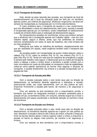 MANUAL DE COMBATE A INCÊNDIO CBPR
12-9
12.3.3 Transporte de Escadas
Hoje, devido ao peso reduzido das escadas, seu transporte do local de
acondicionamento até o local da utilização pode ser feito por um bombeiro
apenas, porém, por critérios de segurança, eficiência e ergonomia, ela deve ser
sempre ser transportada ou manipulada por no mínimo dois bombeiros.
O maior problema para o transporte da escada é o seu comprimento,
que traz dificuldades e riscos em deslocamentos, bem como, quando a escada
é transportada apenas por um bombeiro, existe instabilidade no deslocamento
e perda de controle efetivo para a realização de deslocamento seguro.
Ao transportarmos escadas em ocorrências, temos que lembrar sempre
que a eficiência não é conseguida apenas com trabalho rápido , mas sim com
trabalho rápido, seguro e efetivo, ainda, que nos ambientes de sinistros
teremos complicadores em todos os tipos de trabalhos, dos mais simples até
os mais complexos.
Reforça-se que todos os trabalhos de bombeiro, obrigatoriamente tem
que ser realizados em duplas, nesta exigência também está o transporte das
escadas.
As escadas podem ser transportadas de quatro modos básicos, sobre a
cabeça (Fig 12-15), sobre os ombros (Fig 12-14), nos ombros (Fig 12-17) e
pela mão (Fig 12-16). Tendo em vista que em trabalhos de emergência a opção
é sempre pelo trabalho mais seguro, e observando que os modos de transporte
sobre a cabeça e sobre o ombro levam o bombeiro a perder contato com o
meio circundante em razão da dificuldade no transporte e falta de estabilidade,
indica-se como padrão operacional as formas mais seguras e eficazes de
transporte, a escada diretamente nos ombros e a escada transportada com a
pegada de mão.
12.3.3.1 Transporte da Escada pela Mão
Com a escada colocada sobre o solo tendo seus pés na direção de
deslocamento, os bombeiros deverão agachar-se e lateralizar a escada,
posicionando então, seu corpo lateralmente, com um dos joelhos ao solo,
empunhar firmemente a escada pelo banzo. de maneira a ter segurança e
firmeza.
Uma vez estando os dois bombeiros com a empunhadura correta, o
bombeiro que estiver na retaguarda orientará a manobra necessária para a
posição em pé, os bombeiros então, em conjunto, deverão erguer-se e iniciar o
deslocamento com passo coordenado e mantendo atenção no caminho e local
da ocorrência.
12.3.3.2 Transporte da Escada nos Ombros
Com a escada colocada sobre o solo, tendo seus pés na direção de
deslocamento, os bombeiros deverão agachar-se e apoiar um dos joelhos ao
solo, lateralizar a escada e elevá-la até a altura do ombro, enfiando o braço por
entre os banzos deverá apoiar o banzo superior sobre o ombro e empunhar a
escada no banzo ou degrau mais próximo, de maneira a ter segurança e
firmeza.
Uma vez estando os dois bombeiros com a empunhadura correta, o
 