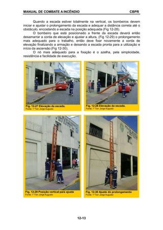 MANUAL DE COMBATE A INCÊNDIO CBPR
Quando a escada estiver totalmente na vertical, os bombeiros devem
iniciar e ajustar o prolongamento da escada e adequar a distância correta até o
obstáculo, encostando a escada na posição adequada (Fig 12-28).
O bombeiro que está posicionado a frente da escada deverá então
desamarrar a corda de elevação e ajustar a altura, (Fig 12-29) o prolongamento
mais adequado para o trabalho, então deve fixar novamente a corda de
elevação finalizando a armação e deixando a escada pronta para a utilização e
início da ascensão (Fig 12-30).
O nó mais adequado para a fixação é o azelha, pela simplicidade,
resistência e facilidade de execução.
Fig. 12-29 Posição vertical para ajuste
Fonte: 1°Ten Jorge Augusto
Fig. 12-30 Ajuste do prolongamento
Fonte: 1°Ten Jorge Augusto
Fig. 12-27 Elevação da escada.
Fonte: 1°Ten Jorge Augusto
Fig. 12-28 Elevação da escada.
Fonte: 1°Ten Jorge Augusto
12-13
 