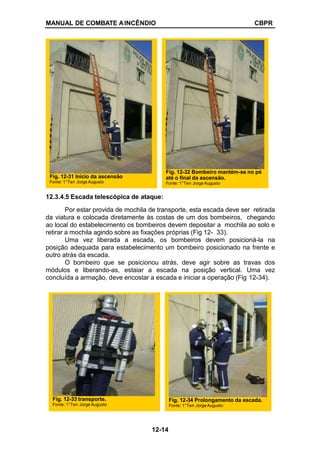 MANUAL DE COMBATE AINCÊNDIO CBPR
12.3.4.5 Escada telescópica de ataque:
Por estar provida de mochila de transporte, esta escada deve ser retirada
da viatura e colocada diretamente às costas de um dos bombeiros, chegando
ao local do estabelecimento os bombeiros devem depositar a mochila ao solo e
retirar a mochila agindo sobre as fixações próprias (Fig 12- 33).
Uma vez liberada a escada, os bombeiros devem posicioná-la na
posição adequada para estabelecimento um bombeiro posicionado na frente e
outro atrás da escada.
O bombeiro que se posicionou atrás, deve agir sobre as travas dos
módulos e liberando-as, estaiar a escada na posição vertical. Uma vez
concluída a armação, deve encostar a escada e iniciar a operação (Fig 12-34).
Fig. 12-31 Início da ascensão
Fonte: 1°Ten Jorge Augusto
Fig. 12-32 Bombeiro mantém-se no pé
até o final da ascensão.
Fonte: 1°Ten Jorge Augusto
Fig. 12-33 transporte.
Fonte: 1°Ten Jorge Augusto
Fig. 12-34 Prolongamento da escada.
Fonte: 1°Ten Jorge Augusto
12-14
 
