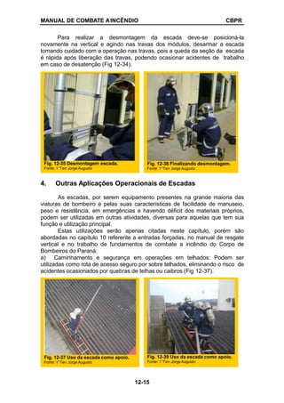 MANUAL DE COMBATE AINCÊNDIO CBPR
Para realizar a desmontagem da escada deve-se posicioná-la
novamente na vertical e agindo nas travas dos módulos, desarmar a escada
tomando cuidado com a operação nas travas, pois a queda da seção da escada
é rápida após liberação das travas, podendo ocasionar acidentes de trabalho
em caso de desatenção (Fig 12-34).
4. Outras Aplicações Operacionais de Escadas
As escadas, por serem equipamento presentes na grande maioria das
viaturas de bombeiro e pelas suas características de facilidade de manuseio,
peso e resistência, em emergências e havendo déficit dos materiais próprios,
podem ser utilizadas em outras atividades, diversas para aquelas que tem sua
função e utilização principal.
Estas utilizações serão apenas citadas neste capítulo, porém são
abordadas no capítulo 10 referente a entradas forçadas, no manual de resgate
vertical e no trabalho de fundamentos de combate a incêndio do Corpo de
Bombeiros do Paraná:
a) Caminhamento e segurança em operações em telhados: Podem ser
utilizadas como rota de acesso seguro por sobre telhados, eliminando o risco de
acidentes ocasionados por quebras de telhas ou caibros (Fig 12-37).
Fig. 12-35 Desmontagem escada.
Fonte: 1°Ten Jorge Augusto
Fig. 12-36 Finalizando desmontagem.
Fonte: 1°Ten Jorge Augusto
Fig. 12-37 Uso da escada como apoio.
Fonte: 1°Ten Jorge Augusto
Fig. 12-39 Uso da escada como apoio.
Fonte: 1°Ten Jorge Augusto
12-15
 