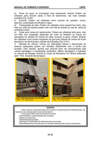 MANUAL DE COMBATE A INCÊNDIO CBPR
b) Ponto de apoio ou ancoragem para salvamento vertical: Podem ser
utilizados para ancorar cabos e fitas de salvamento, nas mais variadas
posições (Fig 12-40).
c) Escoras: Podem ser utilizadas como escoras de paredes, muros,
tapumes, sustentação de telhados e vigas,
d) Transposição de vãos: Podem ser utilizadas como suporte fixo entre dois
vãos por onde as equipes podem criar uma rota de acesso ou rota de saída de
ambientes hostis.
e) Guias para macas em salvamentos: Podem ser utilizadas tanto para criar
um trilho com angulação adequada por onde se deslizem as macas em
operações de retirada de vítimas de valas, buracos e poços. Podem também
ser utilizadas como pontos angulares de guia para retirada de macas de locais
elevados e de difícil acesso, método da dobradiça (Fig 12-41).
f) Retirada de vítimas: Vítimas em edificações baixas e desprovidas de
acessos adequados podem ser retiradas diretamente com o auxílio das
escadas. Esta retirada, sempre que possível deve ser acompanhada pela
correta abordagem e imobilização necessária. Melhor abordagem é realizada
no manual de Resgate Vertical do Corpo de Bombeiros do Paraná elaborado
pelo 1°Ten. Eduardo SlompAguiar.
Fig. 12-40 Salvamento com escada.
Fonte: 1°Ten Jorge Augusto
Fig. 12-41 Salvamento com escada.
Fonte: 1°Ten Jorge Augusto
SUMÁRIO
Neste capítulo você poderá obter informações e características dos diferentes tipos de
escadas e seu emprego pelo Corpo de Bombeiros.
Você poderá obter ainda conhecimentos sobre:
- Generalidades e especificidades das escadas;
- Regras de segurança;
- Classificação de escadas;
- Aplicação e identificação dos diferentes tipos de escada;;
- Maneabilidade dos principais tipos de escadas utilizadas pelo Corpo de Bombeiros.
12-16
 