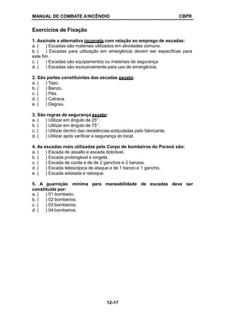 MANUAL DE COMBATE AINCÊNDIO CBPR
Exercícios de Fixação
1. Assinale a alternativa incorreta com relação ao emprego de escadas:
12-17
a. (
b. (
) Escadas são materiais utilizados em atividades comuns.
) Escadas para utilização em emergência devem ser específicas para
este fim.
c. ( ) Escadas são equipamentos ou materiais de segurança.
d. ( ) Escadas são exclusivamente para uso de emergência.
2. São partes constituintes das escadas exceto:
a. ( ) Topo.
b. ( ) Banzo.
c. ( ) Pés.
d. ( ) Catraca.
e. ( ) Degrau.
3. São regras de segurança exceto:
a. ( ) Utilizar em ângulo de 25°.
b. ( ) Utilizar em ângulo de 75°.
c. ( ) Utilizar dentro das resistências estipuladas pelo fabricante.
d. ( ) Utilizar após verificar a segurança do local.
4. As escadas mais utilizadas pelo Corpo de bombeiros do Paraná são:
a. ( ) Escada de assalto e escada dobrável.
b. ( ) Escada prolongável e singela.
c. ( ) Escada de corda e de de 2 ganchos e 2 banzos.
d. ( ) Escada telescópica de ataque e de 1 banzo e 1 gancho.
e. ( ) Escada estaiada e reboque.
5. A guarnição mínima para maneabilidade de escadas deve ser
constituída por:
a. ( ) 01 bombeiro.
b. ( ) 02 bombeiros.
c. ( ) 03 bombeiros.
d. ( ) 04 bombeiros.
 