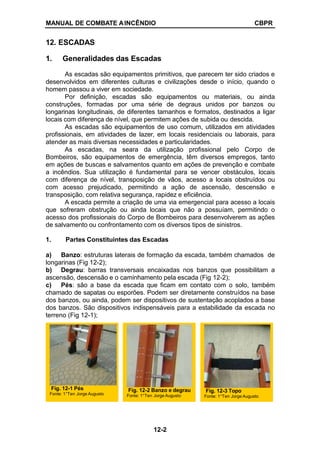 MANUAL DE COMBATE AINCÊNDIO CBPR
12. ESCADAS
1. Generalidades das Escadas
As escadas são equipamentos primitivos, que parecem ter sido criados e
desenvolvidos em diferentes culturas e civilizações desde o início, quando o
homem passou a viver em sociedade.
Por definição, escadas são equipamentos ou materiais, ou ainda
construções, formadas por uma série de degraus unidos por banzos ou
longarinas longitudinais, de diferentes tamanhos e formatos, destinados a ligar
locais com diferença de nível, que permitem ações de subida ou descida.
As escadas são equipamentos de uso comum, utilizados em atividades
profissionais, em atividades de lazer, em locais residenciais ou laborais, para
atender as mais diversas necessidades e particularidades.
As escadas, na seara da utilização profissional pelo Corpo de
Bombeiros, são equipamentos de emergência, têm diversos empregos, tanto
em ações de buscas e salvamentos quanto em ações de prevenção e combate
a incêndios. Sua utilização é fundamental para se vencer obstáculos, locais
com diferença de nível, transposição de vãos, acesso a locais obstruídos ou
com acesso prejudicado, permitindo a ação de ascensão, descensão e
transposição, com relativa segurança, rapidez e eficiência.
A escada permite a criação de uma via emergencial para acesso a locais
que sofreram obstrução ou ainda locais que não a possuíam, permitindo o
acesso dos profissionais do Corpo de Bombeiros para desenvolverem as ações
de salvamento ou confrontamento com os diversos tipos de sinistros.
1. Partes Constituintes das Escadas
a) Banzo: estruturas laterais de formação da escada, também chamados de
longarinas (Fig 12-2);
b) Degrau: barras transversais encaixadas nos banzos que possibilitam a
ascensão, descensão e o caminhamento pela escada (Fig 12-2);
c) Pés: são a base da escada que ficam em contato com o solo, também
chamado de sapatas ou esporões. Podem ser diretamente construídos na base
dos banzos, ou ainda, podem ser dispositivos de sustentação acoplados a base
dos banzos. São dispositivos indispensáveis para a estabilidade da escada no
terreno (Fig 12-1);
Fig. 12-2 Banzo e degrau
Fonte: 1°Ten Jorge Augusto
Fig. 12-1 Pés
Fonte: 1°Ten Jorge Augusto
Fig. 12-3 Topo
Fonte: 1°Ten Jorge Augusto
12-2
 