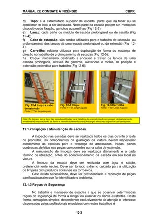 MANUAL DE COMBATE A INCÊNDIO CBPR
d) Topo: é a extremidade superior da escada, parte que irá tocar ou se
aproximar do local a ser acessado. Nesta parte da escada podem ser montados
dispositivos de fixação, ganchos ou presilhas (Fig 12-3);
e) Lanço: cada parte ou módulo de escada prolongável ou de assalto (Fig
12-4);
f) Cabo de extensão: são cordas utilizadas para o trabalho de extensão ou
prolongamento dos lanços de uma escada prolongável ou de extensão (Fig 12-
4);
g) Carretilha: roldana utilizada para duplicação de forma ou mudança de
direção no trabalho de prolongamento de escadas (Fig 12-5);
h) Clique: mecanismo destinado a encaixar e travar os lanços de uma
escada prolongada, através de ganchos, alavancas e molas, na posição e
extensão pretendida para trabalho (Fig 12-6);
Nota: Os degraus, pés e topo das escadas utilizadas para trabalhos de emergência devem possuir, obrigatoriamente,
revestimento emborrachado, de forma a permitir isolamento contra descargas elétricas e superfície anti-derrapante.
12.1.2 Inspeção e Manutenção de escadas
A inspeção nas escadas deve ser realizada todos os dias durante o teste
de prontidão. Os componentes da guarnição da viatura devem inspecionar
atentamente as escadas para a presença de amassados, trincas, partes
quebradas, defeitos nas peças componentes ou na cabo de extensão.
A manutenção de limpeza deve ser realizada diariamente e a cada
término de utilização, antes do acondicionamento da escada em seu local na
viatura.
A limpeza da escada deve ser realizada com água e sabão,
preferencialmente neutro. Deve ser tomado extremo cuidado para a utilização
de limpeza com produtos abrasivos ou corrosivos.
Caso exista necessidade, deve ser providenciada a reposição de peças
danificadas assim que for identificado o problema.
12.1.3 Regras de Segurança
No trabalho e manuseio de escadas a que se observar determinadas
regras de segurança de forma a mitigar ou eliminar os riscos existentes. Desta
forma, com ações simples, dependentes exclusivamente da atenção e interesse
dispensados pelos profissionais envolvidos com estes trabalhos é
Fig. 12-6 Clique
Fonte: 1°Ten Jorge Augusto
Fig. 12-4 Lanço e cabo
de extensão
Fonte: 1°Ten Jorge Augusto
Fig. 12-5 Carretilha
Fonte: 1°Ten Jorge Augusto
12-3
 