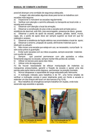MANUAL DE COMBATE A INCÊNDIO CBPR
possível alcançar uma condição de segurança adequada.
A seguir, são elencadas algumas dicas para tornar os trabalhos com
escadas mais seguros:
a) Inspecionar e manutenir as escadas regularmente;
b) Verificar com atenção o caminho efetuado no transporte ao local onde a
escada será armada;
c) Observar com atenção o local da armação;
d) Observar a constituição do piso onde a escada será armada para a
existência de desnível, solo fofo, piso escorregadio, presença de óleos, graxas;
e) Observar o ponto de apoio da escada, paredes, janelas, beiral, muros,
vigas, etc, o ponto de apoio deve ser sempre superior ao local em que for
realizado o acesso;
f) Observar a existência de fiação elétrica nas proximidades e local de apoio;
g) Observar o entorno, projeção de queda, eliminando materiais que a
obstruam ou poluam;
h) Não mover uma escada que esteja em uso, se necessário, nunca fazê- lo
sem aviso prévio à guarnição;
i) Evitar subir escadas com as mãos ocupadas, sempre ascender materiais
com auxílio de cabos;
j) Sempre que possível permanecer com pés apoiados e mãos
firmemente seguras na escada, sempre manter três pontos de contato;
k) Utilizar os banzos para apoio das mãos;
l) Utilizar cinto de segurança;
m) Se houver necessidade de efetuar manipulação de materiais ou
mangueiras pressurizadas, garantir a fixação da escada e apoiar uma das
pernas pela parte interna entre degraus, permanecer na posição montado;
n) Nunca ultrapassar a capacidade de carga estipulada pelo fabricante.
o) A inclinação indicada para trabalhos é de 75°, uma forma simples de
verificar a inclinação correta é parar totalmente ereto em frente a escada e
estender um dos braços até tocar um dos banzos (Fig 12-8);
p) Nos trabalhos de emergência sempre trabalhar em duplas, onde toda
ascensão seja assistida e apoiada.
Fig. 12-8 Inclinação de 75°
Fonte: 1°Ten Jorge Augusto.
Fig. 12-7 Armação de escada
Fonte: 1°Ten Jorge Augusto
12-4
 