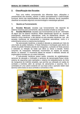 MANUAL DE COMBATE AINCÊNDIO CBPR
2. Classificação das Escadas
Para uma melhor compreensão dos diferentes tipos, utilizações e
características das escadas, visando o melhor aproveitamento e padronização
funcional, dentro das especificidades de cada tipo diferente, faz-se necessário
classificar as escadas seguindo uma terminologia e metodologia aplicável.
1. Quanto ao Funcionamento
a) Escadas Manuais: escadas cujo funcionamento não depende de
sistema mecânico para acionamento, são as escadas simples ou singelas.
b) Escadas Mecânicas: escadas cujo funcionamento se dá por intermédio
de algum tipo de sistema mecânico. Nesta classificação figuram as escadas
prolongáveis, extensíveis, telescópicas, onde há estaiamento através de
sistema e força mecânica, e não apenas as auto escadas mecânicas, que são
escadas mecânicas de acionamento e manobras automáticas, como é o
entendimento comum a maioria dos bombeiros.
Na auto-escada mecânica, a escada é elevada ou abaixada por meio de
uma haste de pistão hidráulico. O fluido hidráulico é bombeado para dentro do
cilindro do pistão hidráulico através de mangueiras, a pressão do fluido provoca
a extensão ou retração da haste que eleva ou desce a escada. Outros
conjuntos de mangueiras hidráulicas movimentam as seções da escada,
elevam ou abaixam. O movimento lateral da escada é realizado através de
engrenagens movidas por um motor hidráulico.
A auto-escada mecânica possui quatro conjuntos de estabilizadores,
sensores de elevação e inclinação e sensores de aproximação.Possui ainda,
sistema de segurança para operações e sistema de estabelecimento de linha
de mangueiras de incêndio acoplado, que permite sua utilização em ações de
combate a incêndios além de serviços de salvamentos e socorros. Ela é
controlada em uma cabine existente em sua base onde o operador detém total
domínio sobre todos os seus controles e comandos à mão.
Fig. 12-9 – Auto Escada Mecânica (Magirus) – carga do 1°GB/CCB
Fonte : www.bombeiros.pr.gov.br
12-5
 