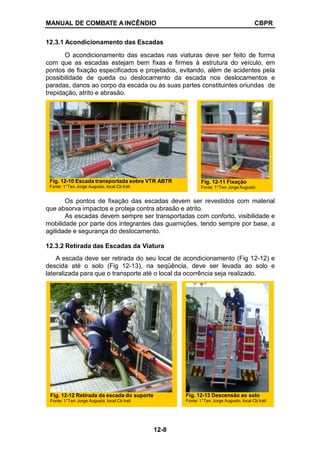 MANUAL DE COMBATE A INCÊNDIO CBPR
12.3.1 Acondicionamento das Escadas
O acondicionamento das escadas nas viaturas deve ser feito de forma
com que as escadas estejam bem fixas e firmes à estrutura do veículo, em
pontos de fixação especificados e projetados, evitando, além de acidentes pela
possibilidade de queda ou deslocamento da escada nos deslocamentos e
paradas, danos ao corpo da escada ou às suas partes constituintes oriundas de
trepidação, atrito e abrasão.
Os pontos de fixação das escadas devem ser revestidos com material
que absorva impactos e proteja contra abrasão e atrito.
As escadas devem sempre ser transportadas com conforto, visibilidade e
mobilidade por parte dos integrantes das guarnições, tendo sempre por base, a
agilidade e segurança do deslocamento.
12.3.2 Retirada das Escadas da Viatura
A escada deve ser retirada do seu local de acondicionamento (Fig 12-12) e
descida até o solo (Fig 12-13), na seqüência, deve ser levada ao solo e
lateralizada para que o transporte até o local da ocorrência seja realizado.
Fig. 12-12 Retirada da escada do suporte
Fonte: 1°Ten Jorge Augusto, local Cb Irati
Fig. 12-13 Descensão ao solo
Fonte: 1°Ten Jorge Augusto, local Cb Irati
Fig. 12-10 Escada transportada sobre VTR ABTR
Fonte: 1°Ten Jorge Augusto, local Cb Irati
Fig. 12-11 Fixação
Fonte: 1°Ten Jorge Augusto
12-8
 