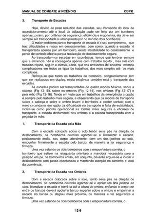 MANUAL DE COMBATE AINCÊNDIO CBPR
3. Transporte de Escadas
Hoje, devido ao peso reduzido das escadas, seu transporte do local de
acondicionamento até o local da utilização pode ser feito por um bombeiro
apenas, porém, por critérios de segurança, eficiência e ergonomia, ela deve ser
sempre ser transportada ou manipulada por no mínimo dois bombeiros.
O maior problema para o transporte da escada é o seu comprimento, que
traz dificuldades e riscos em deslocamentos, bem como, quando a escada é
transportada apenas por um bombeiro, existe instabilidade no deslocamento e
perda de controle efetivo para a realização de deslocamento seguro.
Ao transportarmos escadas em ocorrências, temos que lembrar sempre
que a eficiência não é conseguida apenas com trabalho rápido , mas sim com
trabalho rápido, seguro e efetivo, ainda, que nos ambientes de sinistros teremos
complicadores em todos os tipos de trabalhos, dos mais simples até os mais
complexos.
Reforça-se que todos os trabalhos de bombeiro, obrigatoriamente tem
que ser realizados em duplas, nesta exigência também está o transporte das
escadas.
As escadas podem ser transportadas de quatro modos básicos, sobre a
cabeça (Fig 12-15), sobre os ombros (Fig 12-14), nos ombros (Fig 12-17) e
pela mão (Fig 12-16). Tendo em vista que em trabalhos de emergência a opção
é sempre pelo trabalho mais seguro, e observando que os modos de transporte
sobre a cabeça e sobre o ombro levam o bombeiro a perder contato com o
meio circundante em razão da dificuldade no transporte e falta de estabilidade,
indica-se como padrão operacional as formas mais seguras e eficazes de
transporte, a escada diretamente nos ombros e a escada transportada com a
pegada de mão.
1. Transporte da Escada pela Mão
Com a escada colocada sobre o solo tendo seus pés na direção de
deslocamento, os bombeiros deverão agachar-se e lateralizar a escada,
posicionando então, seu corpo lateralmente, com um dos joelhos ao solo,
empunhar firmemente a escada pelo banzo. de maneira a ter segurança e
firmeza.
Uma vez estando os dois bombeiros com a empunhadura correta, o
bombeiro que estiver na retaguarda orientará a manobra necessária para a
posição em pé, os bombeiros então, em conjunto, deverão erguer-se e iniciar o
deslocamento com passo coordenado e mantendo atenção no caminho e local
da ocorrência.
2. Transporte da Escada nos Ombros
Com a escada colocada sobre o solo, tendo seus pés na direção de
deslocamento, os bombeiros deverão agachar-se e apoiar um dos joelhos ao
solo, lateralizar a escada e elevá-la até a altura do ombro, enfiando o braço por
entre os banzos deverá apoiar o banzo superior sobre o ombro e empunhar a
escada no banzo ou degrau mais próximo, de maneira a ter segurança e
firmeza.
Uma vez estando os dois bombeiros com a empunhadura correta, o
12-9
 