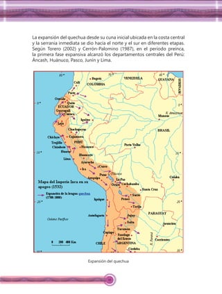 10
La expansión del quechua desde su cuna inicial ubicada en la costa central
y la serranía inmediata se dio hacia el norte y el sur en diferentes etapas.
Según Torero (2002) y Cerrón-Palomino (1987), en el período preínca,
la primera fase expansiva alcanzó los departamentos centrales del Perú:
Áncash, Huánuco, Pasco, Junín y Lima.
Expansión del quechua
 