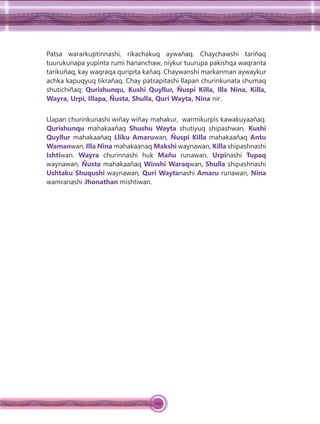 100
Patsa wararkuptinnashi, rikachakuq aywañaq. Chaychawshi tariñaq
tuurukunapa yupinta rumi hananchaw, niykur tuurupa pakishqa waqranta
tarikuñaq, kay waqraqa quripita kañaq. Chaywanshi markanman aywaykur
achka kapuqyuq tikrañaq. Chay patsapitashi llapan churinkunata shumaq
shutichiñaq: Qurishunqu, Kushi Quyllur, Ñuspi Killa, Illa Nina, Killa,
Wayra, Urpi, Illapa, Ñusta, Shulla, Quri Wayta, Nina nir.
Llapan churinkunashi wiñay wiñay mahakur, warmikurpis kawakuyaañaq.
Qurishunqu mahakaañaq Shushu Wayta shutiyuq shipashwan, Kushi
Quyllur mahakaañaq Lliku Amaruwan, Ñuspi Killa mahakaañaq Antu
Wamanwan, Illa Nina mahakaanaq Makshi waynawan, Killa shipashnashi
Ishtiwan. Wayra churinnashi huk Mañu runawan, Urpinashi Tupaq
waynawan, Ñusta mahakaañaq Winshi Waraqwan, Shulla shipashnashi
Ushtaku Shuqushi waynawan, Quri Waytanashi Amaru runawan, Nina
wamranashi Jhonathan mishtiwan.
 