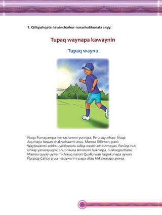 103
1. Qillqashqata ñawincharkur runashutikunata siqiy.
Tupaq waynapa kawaynin
Tupaq wayna
Ñuqa Pumapampa markachawmi yurirqaa, Perú suyuchaw. Ñuqa
Aqumayu hawan chakrachawmi aruu. Mamaa Killawan, panii
Waytawanmi achka uywakunata sallqa wasichaw ashmayaa. Paniiqa huk
ishkay yanasayuqmi, shutinkuna Amarumi hukninpa, hukkaqpa Illami.
Mamaa quyay uywa michikuq nanan Quyllurwan raqrakunapa aywan.
Ñuqaqa Carlos aruq masiywanmi papa allaq hirkakunapa aywaa.
 