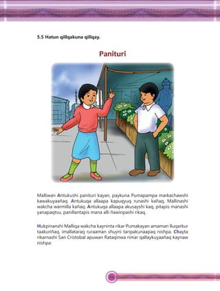 105
5.5 Hatun qillqakuna qillqay.
Panituri
Malliwan Antukushi panituri kayan, paykuna Pumapampa markachawshi
kawakuyaañaq. Antukuqa allaapa kapuqyuq runashi kañaq, Mallinashi
wakcha warmilla kañaq. Antukuqa allaapa akusayshi kaq, pitapis manashi
yanapaqtsu, panillantapis mana alli ñawinpashi rikaq.
Hukpinanshi Malliqa wakcha kayninta rikar Pumakayan amaman lluqarkur
taakuriñaq, imallataraq ruraaman shuyni taripakunaapaq nishpa. Chayta
rikarnashi San Cristobal apuwan Rataqinwa rimar qallaykuyaañaq kaynaw
nishpa:
 