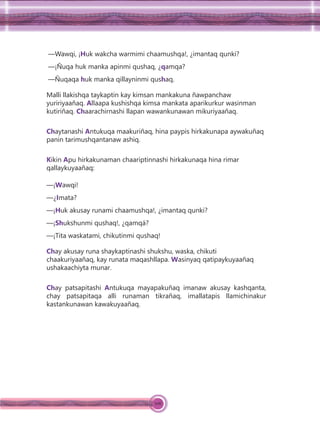 106
—Wawqi, ¡Huk wakcha warmimi chaamushqa!, ¿imantaq qunki?
—¡Ñuqa huk manka apinmi qushaq, ¿qamqa?
—Ñuqaqa huk manka qillayninmi qushaq.
Malli llakishqa taykaptin kay kimsan mankakuna ñawpanchaw
yuririyaañaq. Allaapa kushishqa kimsa mankata aparikurkur wasinman
kutiriñaq. Chaarachirnashi llapan wawankunawan mikuriyaañaq.
Chaytanashi Antukuqa maakuriñaq, hina paypis hirkakunapa aywakuñaq
panin tarimushqantanaw ashiq.
Kikin Apu hirkakunaman chaariptinnashi hirkakunaqa hina rimar
qallaykuyaañaq:
—¡Wawqi!
—¿Imata?
—¡Huk akusay runami chaamushqa!, ¿imantaq qunki?
—¡Shukshunmi qushaq!, ¿qamqá?
—¡Tita waskatami, chikutinmi qushaq!
Chay akusay runa shaykaptinashi shukshu, waska, chikuti
chaakuriyaañaq, kay runata maqashllapa. Wasinyaq qatipaykuyaañaq
ushakaachiyta munar.
Chay patsapitashi Antukuqa mayapakuñaq imanaw akusay kashqanta,
chay patsapitaqa alli runaman tikrañaq, imallatapis llamichinakur
kastankunawan kawakuyaañaq.
 
