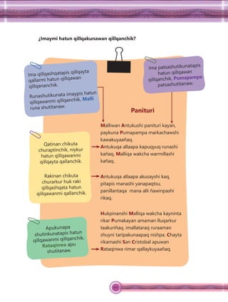 107
¿Imaymi hatun qillqakunawan qillqanchik?
Panituri
Malliwan Antukushi panituri kayan,
paykuna Pumapampa markachawshi
kawakuyaañaq.
Antukuqa allaapa kapuqyuq runashi
kañaq, Malliqa wakcha warmillashi
kañaq.
Antukuqa allaapa akusayshi kaq,
pitapis manashi yanapaqtsu,
panillantaqa mana alli ñawinpashi
rikaq.
Hukpinanshi Malliqa wakcha kayninta
rikar Pumakayan amaman lluqarkur
taakuriñaq, imallataraq ruraaman
shuyni taripakunaapaq nishpa. Chayta
rikarnashi San Cristobal apuwan
Rataqinwa rimar qallaykuyaañaq.
Qatinan chikuta
churaptinchik, niykur
hatun qillqawanmi
qillqayta qallanchik.
Rakinan chikuta
churarkur huk raki
qillqashqata hatun
qillqawanmi qallanchik.
Ima qillqashqatapis qillqayta
qallarmi hatun qillqawan
qillqananchik.
Runashutikunata imaypis hatun
qillqawanmi qillqanchik, Malli
runa shutitanaw.
Apukunapa
shutinkunatapis hatun
qillqawanmi qillqanchik,
Rataqinwa apu
shutitanaw.
Ima patsashutikunatapis
hatun qillqawan
qillqanchik, Pumapampa
patsashutitanaw.
 
