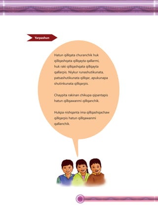109
Yarpashun
Hatun qillqata churanchik huk
qillqashqata qillqayta qallarmi,
huk raki qillqashqata qillqayta
qallarpis. Niykur runashutikunata,
patsashutikunata qillqar, apukunapa
shutinkunata qillqarpis.
Chaypita rakinan chikupa qipantapis
hatun qillqawanmi qillqanchik.
Hukpa nishqanta ima qillqashqachaw
qillqarpis hatun qillqawanmi
qallanchik.
 