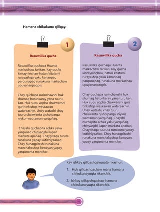 112
Hamana chikukuna qillqay.
Rasuwillka qucha
Rasuwillka quchaqa Huanta
markachaw tarikan. Kay qucha
kinrayninchaw hatun kitatami
rurayashqa yaku kananpaq
parqunapaq runakuna markachaw
upuyananpaqpis.
Chay quchapa rurinchawshi huk
shumaq hatunkaray yana tuuru
kan. Huk suqu aqcha chakwanshi
quri tinkishqa waskawan
wataraachin. Unay watashi chay
tuuru chakwanta qishpiparqa
niykur waqtaman yarquñaq.
Chayshi quchapita achka yaku
yarquñaq chipyaqshi llapan
markata apañaq. Chaypitaqa turuta
runakuna yapay kutichiyaañaq.
Chay hunaqpitashi runakuna
manchakashqa kawayan yapay
yarqunanta manchar.
Rasuwillka qucha
Rasuwillka quchaqa Huanta
markachaw tarikan. Kay qucha
kinrayninchaw, hatun kitatami
rurayashqa yaku kananpaq
parqunapaq, runakuna markachaw
upuyananpaqpis.
Chay quchapa rurinchawshi huk
shumaq hatunkaray yana turu kan.
Huk suqu aqcha chakwanshi quri
tinkishqa waskawan wataraachin.
Unay watashi, chay tuuru
chakwanta qishpiparqa, niykur
waqtaman yarquñaq. Chayshi
quchapita achka yaku yarquñaq,
chipyaqshi llapan markata apañaq.
Chaypitaqa tuuruta runakuna yapay
kutichiyaañaq. Chay hunaqpitashi
runakuna manchakashqa kawayan,
yapay yarqunanta manchar.
Kay ishkay qillqashqakunata rikashun:
1. Huk qillqashqachaw mana hamana
chikukunayuqta rikanchik.
2. Ishkay qillqashqachaw hamana
chikukunayuqta rikanchik.
1 2
 