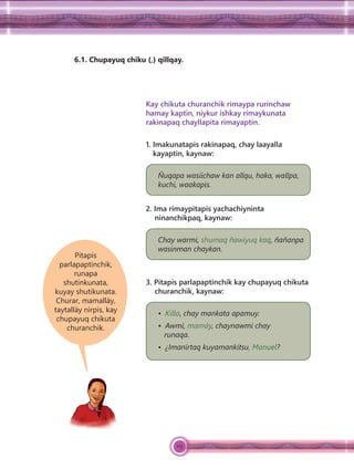 113
6.1. Chupayuq chiku (,) qillqay.
Pitapis
parlapaptinchik,
runapa
shutinkunata,
kuyay shutikunata.
Churar, mamalláy,
taytalláy nirpis, kay
chupayuq chikuta
churanchik.
Kay chikuta churanchik rimaypa rurinchaw
hamay kaptin, niykur ishkay rimaykunata
rakinapaq chayllapita rimayaptin.
1. Imakunatapis rakinapaq, chay laayalla
kayaptin, kaynaw:
Ñuqapa wasiichaw kan allqu, haka, wallpa,
kuchi, waakapis.
2. Ima rimaypitapis yachachiyninta
ninanchikpaq, kaynaw:
Chay warmi, shumaq ñawiyuq kaq, ñañanpa
wasinman chaykan.
3. Pitapis parlapaptinchik kay chupayuq chikuta
churanchik, kaynaw:
• Killa, chay mankata apamuy.
• Awmi, mamáy, chaynawmi chay
runaqa.
• ¿Imanirtaq kuyamankitsu, Manuel?
 