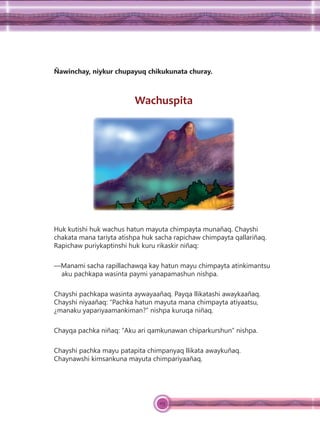 115
Ñawinchay, niykur chupayuq chikukunata churay.
Wachuspita
Huk kutishi huk wachus hatun mayuta chimpayta munañaq. Chayshi
chakata mana tariyta atishpa huk sacha rapichaw chimpayta qallariñaq.
Rapichaw puriykaptinshi huk kuru rikaskir niñaq:
—Manami sacha rapillachawqa kay hatun mayu chimpayta atinkimantsu
aku pachkapa wasinta paymi yanapamashun nishpa.
Chayshi pachkapa wasinta aywayaañaq. Payqa llikatashi awaykaañaq.
Chayshi niyaañaq: “Pachka hatun mayuta mana chimpayta atiyaatsu,
¿manaku yapariyaamankiman?” nishpa kuruqa niñaq.
Chayqa pachka niñaq: “Aku ari qamkunawan chiparkurshun” nishpa.
Chayshi pachka mayu patapita chimpanyaq llikata awaykuñaq.
Chaynawshi kimsankuna mayuta chimpariyaañaq.
 