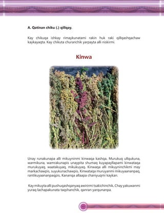 117
A. Qatinan chiku (.) qillqay.
Kay chikuqa ishkay rimaykunatami rakin huk raki qillqashqachaw
kaykayaqta. Kay chikuta churanchik yarpayta alli niskirmi.
Kinwa
Unay runakunapa alli mikuyninmi kinwaqa kashqa. Murukuq ullqukuna,
warmikuna, wamrakunapis unaypita shumaq kuyapayllapami kinwataqa
murukuyaq, waatakuyaq, mikukuyaq. Kinwaqa alli mikuyninchikmi may
markachawpis, suyukunachawpis. Kinwataqa muruyanmi mikuyaananpaq,
rantikuyaananpaqpis. Kananqa allaapa chaniyuqmi kaykan.
Kay mikuyta alli pushuqashqanyaq awirirmi tsakichinchik. Chay yakuwanmi
yuraq lachapakunata taqshanchik, qanran yarqunanpa.
 