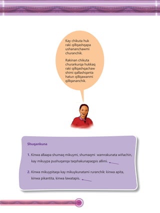 120
Kay chikuta huk
raki qillqashqapa
ushananchawmi
churanchik.
Rakinan chikuta
churarkurqa hukkaq
raki qillqashqachaw
shimi qallashqanta
hatun qillqawanmi
qillqananchik.
Shuqankuna
1. Kinwa allaapa shumaq mikuymi, shumaqmi wamrakunata wiñachin,
kay mikuypa pushuqanqa taqshakunapaqpis allimi.
2. Kinwa mikuypitaqa kay mikuykunatami ruranchik: kinwa apita,
kinwa pikantita, kinwa lawatapis.
 