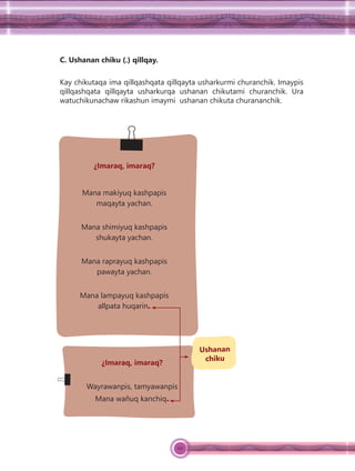 121
C. Ushanan chiku (.) qillqay.
Kay chikutaqa ima qillqashqata qillqayta usharkurmi churanchik. Imaypis
qillqashqata qillqayta usharkurqa ushanan chikutami churanchik. Ura
watuchikunachaw rikashun imaymi ushanan chikuta churananchik.
¿Imaraq, imaraq?
Mana makiyuq kashpapis
maqayta yachan.
Mana shimiyuq kashpapis
shukayta yachan.
Mana raprayuq kashpapis
pawayta yachan.
Mana lampayuq kashpapis
allpata huqarin.
¿Imaraq, imaraq?
Wayrawanpis, tamyawanpis
Mana wañuq kanchiq.
Ushanan
chiku
 