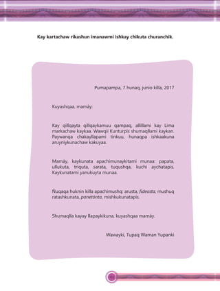 123
Kay kartachaw rikashun imanawmi ishkay chikuta churanchik.
Pumapampa, 7 hunaq, junio killa, 2017
Kuyashqaa, mamáy:
Kay qillqayta qillqaykamuu qampaq, allillami kay Lima
markachaw kaykaa. Wawqii Kunturpis shumaqllami kaykan.
Paywanqa chakayllapami tinkuu, hunaqpa ishkaakuna
aruyniykunachaw kakuyaa.
Mamáy, kaykunata apachimunaykitami munaa: papata,
ullukuta, triquta, sarata, tuqushqa, kuchi aychatapis.
Kaykunatami yanukuyta munaa.
Ñuqaqa huknin killa apachimushq: arusta, ﬁdeosta, mushuq
ratashkunata, panetónta, mishkukunatapis.
Shumaqlla kayay llapaykikuna, kuyashqaa mamáy.
Wawayki, Tupaq Waman Yupanki
 