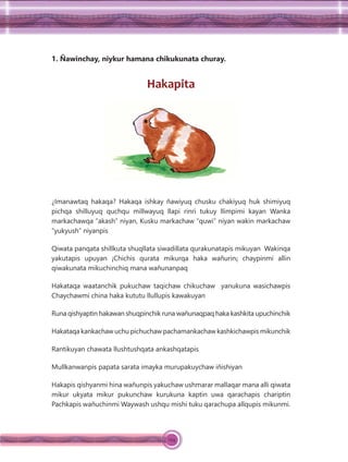 124
1. Ñawinchay, niykur hamana chikukunata churay.
Hakapita
¿Imanawtaq hakaqa? Hakaqa ishkay ñawiyuq chusku chakiyuq huk shimiyuq
pichqa shilluyuq quchqu millwayuq llapi rinri tukuy llimpimi kayan Wanka
markachawqa “akash” niyan, Kusku markachaw “quwi” niyan wakin markachaw
“yukyush” niyanpis
Qiwata panqata shillkuta shuqllata siwadillata qurakunatapis mikuyan Wakinqa
yakutapis upuyan ¡Chichis qurata mikurqa haka wañurin¡ chaypinmi allin
qiwakunata mikuchinchiq mana wañunanpaq
Hakataqa waatanchik pukuchaw taqichaw chikuchaw yanukuna wasichawpis
Chaychawmi china haka kututu llullupis kawakuyan
Runa qishyaptin hakawan shuqpinchik runa wañunaqpaq haka kashkita upuchinchik
Hakataqa kankachaw uchu pichuchaw pachamankachaw kashkichawpis mikunchik
Rantikuyan chawata llushtushqata ankashqatapis
Mullkanwanpis papata sarata imayka murupakuychaw iñishiyan
Hakapis qishyanmi hina wañunpis yakuchaw ushmarar mallaqar mana alli qiwata
mikur ukyata mikur pukunchaw kurukuna kaptin uwa qarachapis chariptin
Pachkapis wañuchinmi Waywash ushqu mishi tuku qarachupa allqupis mikunmi.
 