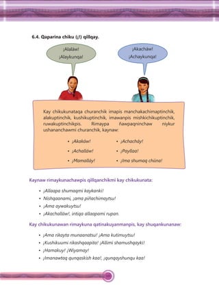 126
6.4. Qaparina chiku (¡!) qillqay.
¡Alaláw!
¡Alaykunqa!
¡Akacháw!
¡Achaykunqa!
Kaynaw rimaykunachawpis qillqanchikmi kay chikukunata:
• ¡Allaapa shumaqmi kaykanki!
• Nishqaanami, ¡ama piñachimaytsu!
• ¡Ama aywakuytsu!
• ¡Akachalláw!, intiqa allaapami rupan.
Kay chikukunawan rimaykuna qatinakuyanmanpis, kay shuqankunanaw:
• ¡Ama rikayta munaanatsu! ¡Ama kutimuytsu!
• ¡Kushikuumi rikashqaapita! ¡Allimi shamushqayki!
• ¡Hamakuy! ¡Wiyamay!
• ¡Imanawtaq qunqaskish kaa!, ¡qunqayshunqu kaa!
• ¡Akakáw!
• ¡Achalláw!
• ¡Mamalláy!
• ¡Achacháy!
• ¡Payllaa!
• ¡Ima shumaq chiina!
Kay chikukunataqa churanchik imapis manchakachimaptinchik,
alakuptinchik, kushikuptinchik, imawanpis mishkichikuptinchik,
ruwakuptinchikpis. Rimaypa ñawpaqninchaw niykur
ushananchawmi churanchik, kaynaw:
 