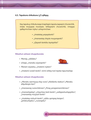 127
6.5. Tapukuna chikukuna (¿?) qillqay.
Kay tapukuy chikukunaqa imapitapis tapukunapaqmi churanchik,
imata musyayta munarpis. Ishkaytami churanchik, rimaypa
qallayninchaw niykur ushayninchaw:
• ¿Imatataq yarpaykanki?
• ¿Imanawtaq chayta musyarqanki?
• ¿Qayash kankiku taytaykita?
Rikashun ashwan shuqankunata:
• Mamáy, ¿allillaku?
• ichaqa, ¿manaku wiyarqanki?
• Manam wiyaatsu, ¿imatami niykan?
• ¿Imatami rurash kanki?, nirmi ishkay kuti taytaa tapumashqa.
Rikashun ashwan shuqankunata:
• ¿Manaku warmiyuq chay runa? ¿Kikillanku taakun? ¿Manaku
allqullanpis kan?
• ¿Imanawraq ruranchikman? ¿Piraq yanapamanchikman?
• ¿Imanashqataq?, ¿chaychaw kash kanki?, ¿willapashushqaykiku?,
¿imanawtaq musyash kanki?
• ¿Imatataq nishush kanki?, ¿alliku qampaq karqan?,
¿piñakushqaku?, ¿ruranqaku?
 