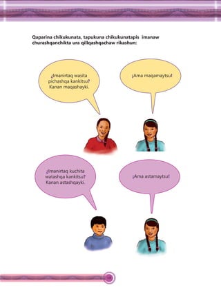 128
Qaparina chikukunata, tapukuna chikukunatapis imanaw
churashqanchikta ura qillqashqachaw rikashun:
¿Imanirtaq wasita
pichashqa kankitsu?
Kanan maqashayki.
¡Ama maqamaytsu!
¿Imanirtaq kuchita
watashqa kankitsu?
Kanan astashqayki.
¡Ama astamaytsu!
 